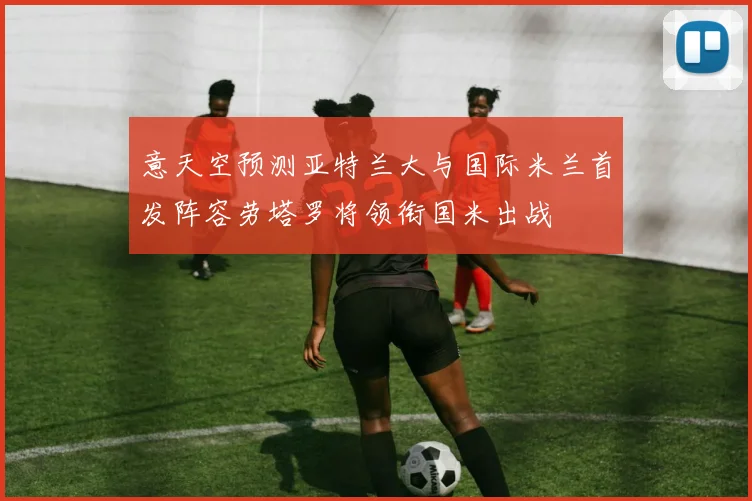 意天空预测亚特兰大与国际米兰首发阵容劳塔罗将领衔国米出战