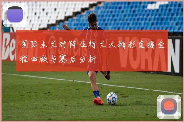 国际米兰对阵亚特兰大精彩直播全程回顾与赛后分析
